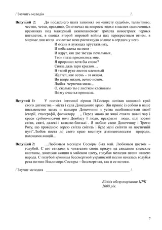 / Звучить мелодія _____________________________________________/.
Ведущий 2: До последнего шага заполнял он «анкету судьбы», талантливо,
честно, четко, правдиво, Он отвечал на вопросы эпохи в наспех сколоченных
времянках под мажорный аккомпанемент грохота новостроек первых
пятилеток, в окопах второй мировой войны под перекрестным огнем, в
мирные дни когда «золотые веки распахнуло солнце в сердце» у него.
И осень в лужицах хрустальных,
И неба слезы на окне –
И вдруг, как две звезды печальных,
Твои глаза приснились мне.
Я проронил хотя бы слово?
Сияла даль зари крылом…
В твоей руке листок кленовый
Желтел, как осень – за окном.
Во взоре милом, вечно новом,
Любая черточка мила…
О, сколько ты с листком кленовым
Поэту счастья принесла.
Ведучий 1: У поезіях інтимної лірики В.Сосюра оспівав казковий край
свого дитинства – міста і села Донецького краю. Він приніс із собою в наше
письменство запах и кольори Донеччини з усіма особливостями своєї
історії, етнографії, фольклору. „ Перед мною як живі стояли повні чар і
краси срібно-місячні ночі Донбасу І люди, прекрасні люди, цілі зоряні
світи, святі, далекі і казково-близькі . Я люблю свою Донеччину і Третю
Роту, що провідною зорею світла світить і буде мені світити на поетичній
путі”.Любов поета до свого краю виспівує дзвінкоголоссям природи,
пахощами акацій...
Ведущий 2: …Любимым месяцем Сосюры был май. Любимым цветом –
голубой. С его стихами к читателям снова придут на свидание киевские
каштаны, донецкая акация в майском цвету, голубая мелодия песни нашего
народа. С голубой криницы бессмертной украинской песни началась голубая
река поэзии Владимира Сосюры – бессмертная, как и ее истоки.
/ Звучит мелодия ____________________________________________ /
Відділ обслуговування ЦРБ
2008 рік.
7
 