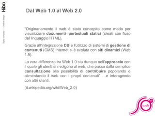 Dal Web 1.0 al Web 2.0 “ Originariamente il web è stato concepito come modo per visualizzare  documenti ipertestuali statici  (creati con l'uso del linguaggio HTML).  Grazie all'integrazione  DB  e l'utilizzo di sistemi di  gestione di contenuti  (CMS) Internet si è evoluta con  siti dinamici  (Web 1.5). La vera differenza tra Web 1.0 sta dunque nell' approccio  con il quale gli utenti si rivolgono al web, che passa dalla semplice  consultazione  alla possibilità di  contribuire  popolando e alimentando il web con i propri contenuti” …e interagendo con altri utenti. (it.wikipedia.org/wiki/Web_2.0) 
