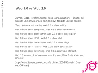 Web 1.0 vs Web 2.0 Darren Bare , professionista della comunicazione, riporta sul suo sito una breve analisi comparativa fatta da un suo cliente. “ Web 1.0 was about reading, Web 2.0 is about writing Web 1.0 was about companies, Web 2.0 is about communities Web 1.0 was about client-server, Web 2.0 is about peer to peer Web 1.0 was about HTML, Web 2.0 is about XML Web 1.0 was about home pages, Web 2.0 is about blogs Web 1.0 was about lectures, Web 2.0 is about conversation Web 1.0 was about advertising, Web 2.0 is about word of mouth Web 1.0 was about services sold over the web, Web 2.0 is about web services” (http://www.darrenbarefoot.com/archives/2006/05/web-10-vs-web-20.html) 