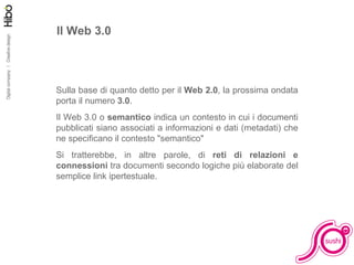 Il Web 3.0 Sulla base di quanto detto per il  Web 2.0 , la prossima ondata porta il numero  3.0 . Il Web 3.0 o  semantico  indica un contesto in cui i documenti pubblicati siano associati a informazioni e dati (metadati) che ne specificano il contesto "semantico" Si tratterebbe, in altre parole, di  reti di relazioni e connessioni  tra documenti secondo logiche più elaborate del semplice link ipertestuale. 