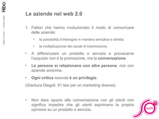 Le aziende nel web 2.0 Fattori che hanno rivoluzionato il modo di comunicare delle aziende: la possibilità d’interagire in maniera semplice e diretta; la moltiplicazione dei canali di trasmissione. A differenziare un prodotto o servizio e provocarne l’acquisto non è la promozione, ma la  conversazione . Le persone si relazionano con altre persone , non con aziende anonime. Ogni critica  ricevuta  è un privilegio . (Gianluca Diegoli, 91 tesi per un marketing diverso) Non dare spazio alla conversazione con gli utenti non significa impedire che gli utenti esprimano la propria opinione su un prodotto o servizio. 
