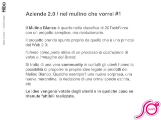Aziende 2.0 / nel mulino che vorrei #1 Il Mulino Bianco  è quarto nella classifica di  20TaskForce  con un progetto semplice, ma rivoluzionario. Il progetto prende spunto proprio da quello che è uno principi del Web 2.0:  l’utente come parte attiva di un processo di costruzione di valori e immagine del Brand. Si tratta di una vera  community  in cui tutti gli utenti hanno la possibilità di proporre le proprie idee legate ai prodotti del Mulino Bianco. Qualche esempio? una nuova sorpresa, una nuova merendina, la riedizione di una ormai specie estinta, etc Le idee vengono votate dagli utenti e in qualche caso se ritenute fattibili realizzate. 