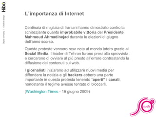 L’importanza di Internet Centinaia di migliaia di Iraniani hanno dimostrato contro la schiacciante quanto  improbabile vittoria  del  Presidente Mahmoud Ahmadinejad  durante le elezioni di giugno dell’anno scorso. Queste proteste vennero rese note al mondo intero grazie ai  Social Media . I leader di Tehran furono presi alla sprovvista, e cercarono di ovviare al più presto all’errore contrastando la diffusione dei contenuti sul web. I  giornalisti  iniziarono ad utilizzare nuovi media per diffondere la notizia e gli  hackers  ebbero una parte importante in questa protesta tenendo “ aperti” i canali , nonostante il regime avesse tentato di bloccarli. ( Washington Times  - 16 giugno 2009) 