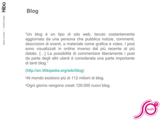 Blog “ Un blog è un tipo di sito web, tenuto costantemente aggiornato da una persona che pubblica notizie, commenti, descrizioni di eventi, o materiale come grafica e video. I post sono visualizzati in ordine inverso dal più recente al più datato. […] La possibilità di commentare liberamente i post da parte degli altri utenti è considerata una parte importante di tanti blog.“ ( http://en.Wikipedia.org/wiki/blog )  Al mondo esistono più di 112 milioni di blog. Ogni giorno vengono creati 120.000 nuovi blog. 