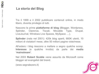 La storia del Blog Tra il 1999 e il 2002 pubblicare contenuti online, in modo libero, diventa privilegio di tutti. Nascono le prime  piattaforme di blog  (Blogger, Wordpress, Splinder, Clarence, Tiscali, Movable Type, Drupal, LiveJournal, WIndows Live Spaces, MySpace ....).  Splinder  (nata nel 2001): 420k blog aperti, 660K utenti, 10 milioni di visitatori/ mese, oltre 50 milioni pagine viste/mese.  All’estero i blog riescono a mettere a segno qualche scoop.  Interesse  (e qualche invidia) da parte dei  media ‘mainstream’ . Nel 2003  Robert Scoble  viene assunto da Microsoft come blogger ed evangelist del brand. (www.segnalezero.it) 