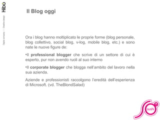 Il Blog oggi Ora i blog hanno moltiplicato le proprie forme (blog personale, blog collettivo, social blog, v-log, mobile blog, etc.) e sono nate le nuove ﬁgure de: Il  professional blogger  che scrive di un settore di cui è esperto, pur non avendo ruoli al suo interno Il  corporate blogger  che blogga nell’ambito del lavoro nella sua azienda.  Aziende e professionisti raccolgono l’eredità dell’esperienza di Microsoft. (vd. TheBlondSalad) 