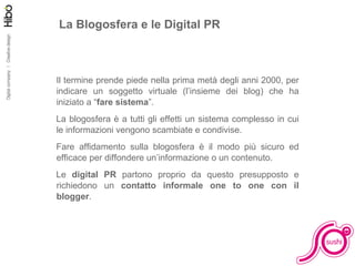La Blogosfera e le Digital PR Il termine prende piede nella prima metà degli anni 2000, per indicare un soggetto virtuale (l’insieme dei blog) che ha iniziato a “ fare sistema ”. La blogosfera è a tutti gli effetti un sistema complesso in cui le informazioni vengono scambiate e condivise.  Fare affidamento sulla blogosfera è il modo più sicuro ed efficace per diffondere un’informazione o un contenuto. Le  digital PR  partono proprio da questo presupposto e richiedono un  contatto informale one to one con il blogger . 