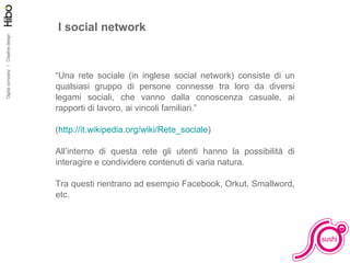 I social network “ Una rete sociale (in inglese social network) consiste di un qualsiasi gruppo di persone connesse tra loro da diversi legami sociali, che vanno dalla conoscenza casuale, ai rapporti di lavoro, ai vincoli familiari.” ( http://it.wikipedia.org/wiki/Rete_sociale ) All’interno di questa rete gli utenti hanno la possibilità di interagire e condividere contenuti di varia natura. Tra questi rientrano ad esempio Facebook, Orkut, Smallword, etc. 