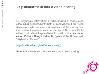Le piattaforme di foto e video-sharing “ Nel linguaggio informatico, il video sharing o condivisione video indica genericamente l'atto di condivisione di file video attraverso la rete, per mezzo di programmi di file sharing (che sono utilizzati genericamente per vari tipi di file, non soltanto video) o siti internet appositamente creati, come  Youtube ,  Yahoo Video  o  Google video ,  MySpace , iFilm, DreamHost, DailyMotion, Porkolt.” ( http://it.wikipedia.org/wiki/Video_sharing )  Flickr  è la piattaforma corrispondente per il photo sharing. 
