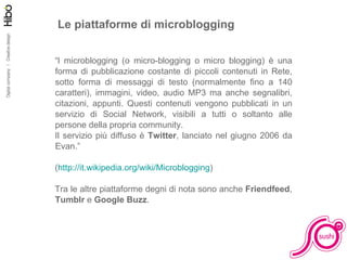 Le piattaforme di microblogging “ l microblogging (o micro-blogging o micro blogging) è una forma di pubblicazione costante di piccoli contenuti in Rete, sotto forma di messaggi di testo (normalmente fino a 140 caratteri), immagini, video, audio MP3 ma anche segnalibri, citazioni, appunti. Questi contenuti vengono pubblicati in un servizio di Social Network, visibili a tutti o soltanto alle persone della propria community. Il servizio più diffuso è  Twitter , lanciato nel giugno 2006 da Evan.” ( http://it.wikipedia.org/wiki/Microblogging ) Tra le altre piattaforme degni di nota sono anche  Friendfeed ,  Tumblr  e  Google Buzz . 