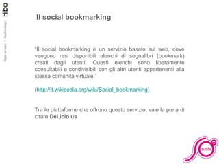 Il social bookmarking “ Il social bookmarking è un servizio basato sul web, dove vengono resi disponibili elenchi di segnalibri (bookmark) creati dagli utenti. Questi elenchi sono liberamente consultabili e condivisibili con gli altri utenti appartenenti alla stessa comunità virtuale.” ( http://it.wikipedia.org/wiki/Social_bookmarking )  Tra le piattaforme che offrono questo servizio, vale la pena di citare  Del.icio.us 
