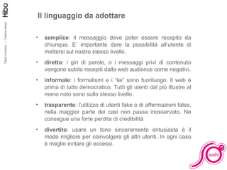Il linguaggio da adottare semplice : il messaggio deve poter essere recepito da chiunque. E’ importante dare la possibilità all’utente di mettersi sul nostro stesso livello. diretto : i giri di parole, o i messaggi privi di contenuto vengono subito recepiti dalla web audience come negativi. informale : i formalismi e i “lei” sono fuoriluogo. Il web è prima di tutto democratico. Tutti gli utenti dal più illustre al meno noto sono sullo stesso livello. trasparente : l’utilizzo di utenti fake o di affermazioni false, nella maggior parte dei casi non passa inosservato. Ne consegue una forte perdita di credibilità divertito : usare un tono sinceramente entusiasta è il modo migliore per coinvolgere gli altri utenti. In ogni caso è meglio evitare gli eccessi. 