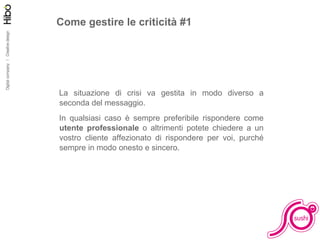 Come gestire le criticità #1 La situazione di crisi va gestita in modo diverso a seconda del messaggio.  In qualsiasi caso è sempre preferibile rispondere come  utente professionale  o altrimenti potete chiedere a un vostro cliente affezionato di rispondere per voi, purché sempre in modo onesto e sincero. 