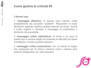 Come gestire le criticità #2 3 diversi casi : 1.  messaggio offensivo : in questo caso l’utente, molto probabilmente sta cercando “problemi”. Rispondere in modo altrettanto sgarbato significa gettare benzina sul fuoco. Quindi il modo migliore è riportare il messaggio al moderatore o eliminarlo dove possibile. 2.  messaggio critico (distruttivo) : di fronte a un caso di questo tipo è sempre meglio far presente la difficoltà nel capire il problema e trovare possibili soluzioni. 3.  messaggio critico (costruttivo) : non c’è niente di meglio che ringraziare per la critica e tenerne conto o almeno dare qualche spiegazione (vd. caso sosushi). 