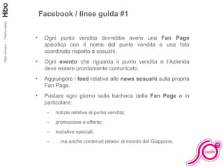 Facebook / linee guida #1 Ogni punto vendita dovrebbe avere una  Fan Page  specifica con il nome del punto vendita e una foto coordinata rispetto a sosushi. Ogni  evento  che riguarda il punto vendita o l’Azienda deve essere prontamente comunicato. Aggiungere i  feed  relative alle  news sosushi  sulla propria Fan Page. Postare ogni giorno sulla bacheca della  Fan Page  e in particolare: notizie relative al punto vendita; promozione e offerte; iniziative speciali; … ma anche contenuti relativi al mondo del Giappone. 