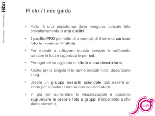 Facciamo pratica Flickr / linee guida Flickr è una piattaforma dove vengono caricate foto prevalentemente di  alta qualità . Il  profilo PRO  permette di creare più di 3 set e di  caricare foto in maniera illimitata . Per iniziale a utilizzare questo servizio è sufficiente caricare le foto e organizzarle per  set . Per ogni set va aggiunto un  titolo e una descrizione . Anche per la singola foto vanno indicati titolo, descrizione e tag. Creare un  gruppo sosushi aziendale  può essere un modo per stimolare l’interazione con altri utenti. In più per aumentare le visualizzazioni è possibile  aggiungere le proprie foto a gruppi  (l’importante è che siano coerenti). 