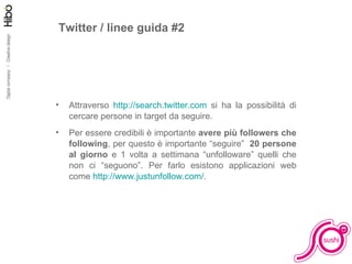 Facciamo pratica Twitter / linee guida #2 Attraverso  http://search.twitter.com  si ha la possibilità di cercare persone in target da seguire. Per essere credibili è importante  avere più followers che following , per questo è importante “seguire”  20 persone al giorno  e 1 volta a settimana “unfolloware” quelli che non ci “seguono”. Per farlo esistono applicazioni web come  http://www.justunfollow.com/ . 