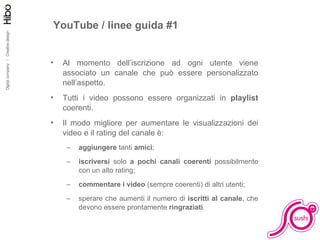 Facciamo pratica YouTube / linee guida #1 Al momento dell’iscrizione ad ogni utente viene associato un canale che può essere personalizzato nell’aspetto. Tutti i video possono essere organizzati in  playlist  coerenti. Il modo migliore per aumentare le visualizzazioni dei video e il rating del canale è: aggiungere  tanti  amici ; iscriversi  solo  a pochi canali coerenti  possibilmente con un alto rating; commentare i video  (sempre coerenti) di altri utenti; sperare che aumenti il numero di  iscritti al canale , che devono essere prontamente  ringraziati . 