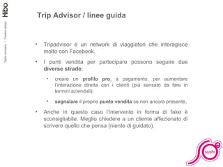 Facciamo pratica Trip Advisor / linee guida Tripadvisor è un network di viaggiatori che interagisce molto con Facebook. I punti vendita per partecipare possono seguire due  diverse strade : creare un  profilo pro , a pagamento, per aumentare l’interazione diretta con i clienti (più sensato da fare in termini aziendali); segnalare  il proprio  punto vendita  se non ancora presente . Anche in questo caso l’intervento in forma di fake è sconsigliabile. Meglio chiedere a un cliente affezionato di scrivere quello che pensa (niente di guidato). 