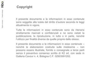 Copyright Il presente documento e le informazioni in esso contenute sono soggette alla tutela del diritto d’autore secondo le leggi attualmente in vigore. Tutte le informazioni in esso contenute sono da ritenersi strettamente riservati e confidenziali e ne sono vietati la pubblicazione, la riproduzione, in tutto o in parte, nonché l’utilizzo per finalità diverse da quelle proprie dello stesso. Il presente documento e le informazioni in esso contenute – nonché le elaborazioni costruite sulle medesime – non possono essere illustrate, fornite o consegnate a terze parti senza il preventivo consenso scritto di K2 srl, con sede in Galleria Cavour n. 4, Bologna C.F. 02903991202. 