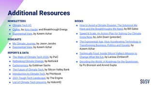 Additional Resources
NEWSLETTERS
■ Climate Tech VC
■ Cipher, by Amy Harder and Breakthrough Energy
■ Exponential View, by Azeem Azhar
PODCASTS
■ My Climate Journey, by Jason Jacobs
■ Exponential View, by Azeem Azhar
REPORTS & DATA
■ The State of Climate Tech 2020, by PwC
■ Rethinking Climate Change, by RethinkX
■ Carbonomics, by Goldman Sachs
■ The Future of Climate Tech, by Silicon Valley Bank
■ Introduction to Climate Tech, by Pitchbook
■ 2021 Tough Tech Landscape, by The Engine
■ List of Climate Tech Unicorns, by HolonHQ
BOOKS
■ How to Avoid a Climate Disaster, The Solutions We
Have and the Breakthroughs We Need, by Bill Gates
■ Speed & Scale: An Action Plan for Solving Our Climate
Crisis Now, by John Doerr (preorder)
■ The Exponential Age: How Accelerating Technology is
Transforming Business, Politics and Society, by
Azeem Azhar
■ Technically Food: Inside Silicon Valley’s Mission to
Change What We Eat, by Larissa Zimberoff
■ Decoding the World: A Roadmap for the Questioner,
by Po Bronson and Arvind Gupta
 