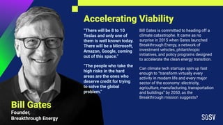 Accelerating Viability
Bill Gates
Founder,
Breakthrough Energy
“There will be 8 to 10
Teslas and only one of
them is well known today.
There will be a Microsoft,
Amazon, Google, coming
out of this space.”
“The people who take the
high risks in the hard
areas are the ones who
deserve credit for trying
to solve the global
problem.”
Bill Gates is committed to heading off a
climate catastrophe. It came as no
surprise in 2015 when Gates launched
Breakthrough Energy, a network of
investment vehicles, philanthropic
initiatives, and policy programs designed
to accelerate the clean energy transition.
Can climate tech startups spin up fast
enough to “transform virtually every
activity in modern life and every major
sector of the economy: electricity,
agriculture, manufacturing, transportation
and buildings” by 2050, as the
Breakthrough mission suggests?
 