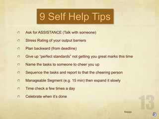 9 Self Help Tips
Ask for ASSISTANCE (Talk with someone)
Stress Rating of your output barriers
Plan backward (from deadline)
Give up perfect standards not getting you great marks this time
Name the tasks to someone to cheer you up
Sequence the tasks and report to that the cheering person
Manageable Segment (e.g. 15 min) then expand it slowly
Time check a few times a day
Celebrate when its done
Seejojo
 