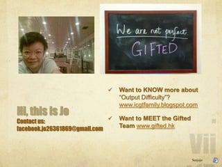 Hi, this is Jo
Contact us:
facebook.jo26361869@gmail.com
? Want to KNOW more about
Output Difficulty?
www.icgtfamily.blogspot.com
? Want to MEET the Gifted
Team www.gifted.hk
Seejojo
 