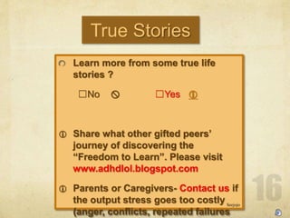 True Stories
Learn more from some true life
stories ?
?No ? ?Yes ?
? Share what other gifted peers
journey of discovering the
Freedom to Learn. Please visit
www.adhdlol.blogspot.com
? Parents or Caregivers- Contact us if
the output stress goes too costly
(anger, conflicts, repeated failures
Seejojo
 