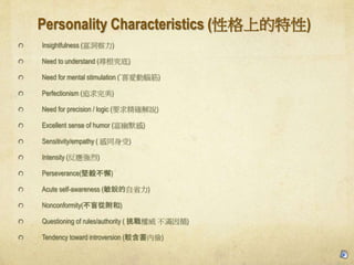 Personality Characteristics (Ըϵ)
Insightfulness ()
Need to understand ()
Need for mental stimulation (`ϲۄX)
Perfectionism (׷)
Need for precision / logic (Ҫ󾫴_f)
Excellent sense of humor (Ĭ)
Sensitivity/empathy ( ͬ)
Intensity ()
Perseverance(㲻и)
Acute self-awareness (Jʡ)
Nonconformity(äĸ)
Questioning of rules/authority (  Mѭ)
Tendency toward introversion (^ȃ)
 