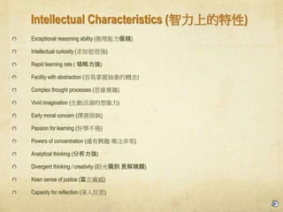 Intellectual Characteristics (ϵ)
Exceptional reasoning ability (Խ)
Intellectual curiosity (֪j܏)
Rapid learning rate ( I)
Facility with abstraction (ճĸ)
Complex thought processes (˼S}s)
Vivid imagination (ӻ)
Early moral concern (ƹ̈)
Passion for learning (ÌW)
Powers of concentration (dȤ עǳ)
Analytical thinking ()
Divergent thinking / creativity (۹⪚ Ҋ⾫V)
Keen sense of justice (x)
Capacity for reflection (뷴˼)
 