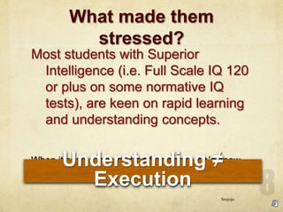 What made them
stressed?
Most students with Superior
Intelligence (i.e. Full Scale IQ 120
or plus on some normative IQ
tests), are keen on rapid learning
and understanding concepts.
When it comes to output performance, wed know
that
Understanding 
Execution
Seejojo
 