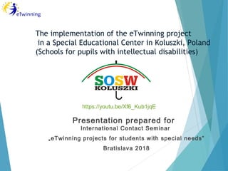 Presentation prepared for
International Contact Seminar
„eTwinning projects for students with special needs”
Bratislava 2018
The implementation of the eTwinning project
in a Special Educational Center in Koluszki, Poland
(Schools for pupils with intellectual disabilities)
https://youtu.be/Xf6_Kub1jqE
 