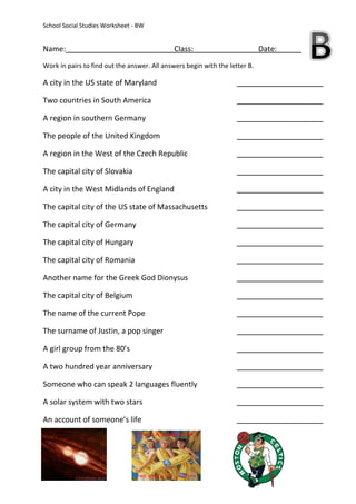 School Social Studies Worksheet - BW


Name:                                         Class:                         Date:
Work in pairs to find out the answer. All answers begin with the letter B.

A city in the US state of Maryland

Two countries in South America

A region in southern Germany

The people of the United Kingdom

A region in the West of the Czech Republic

The capital city of Slovakia

A city in the West Midlands of England

The capital city of the US state of Massachusetts

The capital city of Germany

The capital city of Hungary

The capital city of Romania

Another name for the Greek God Dionysus

The capital city of Belgium

The name of the current Pope

The surname of Justin, a pop singer

A girl group from the 80’s

A two hundred year anniversary

Someone who can speak 2 languages fluently

A solar system with two stars

An account of someone’s life
 