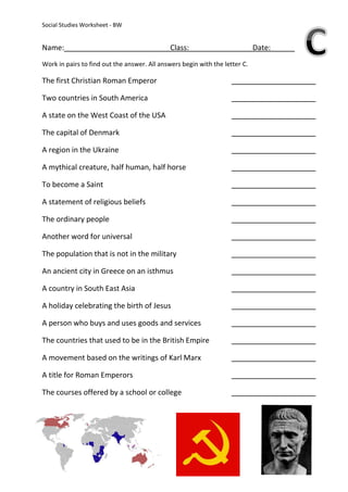 Social Studies Worksheet - BW


Name:                                         Class:                         Date:
Work in pairs to find out the answer. All answers begin with the letter C.

The first Christian Roman Emperor

Two countries in South America

A state on the West Coast of the USA

The capital of Denmark

A region in the Ukraine

A mythical creature, half human, half horse

To become a Saint

A statement of religious beliefs

The ordinary people

Another word for universal

The population that is not in the military

An ancient city in Greece on an isthmus

A country in South East Asia

A holiday celebrating the birth of Jesus

A person who buys and uses goods and services

The countries that used to be in the British Empire

A movement based on the writings of Karl Marx

A title for Roman Emperors

The courses offered by a school or college
 
