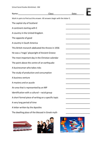 School Social Studies Worksheet - BW


Name:                                         Class:                         Date:
Work in pairs to find out the answer. All answers begin with the letter E.

The capital city of Scotland

A continent starting with E

A country in the United Kingdom

The opposite of good

A country in South America

This British monarch abdicated the throne in 1936

He was a ‘tragic’ playwright of Ancient Greece

The most important day in the Christian calendar

The point above the centre of an earthquake

A businessman who takes risks

The study of production and consumption

A business venture

A mystery and or puzzle

An area that is represented by an MP

Identification with a cultural – racial group

A short formal piece of writing on a specific topic

A very long period of time

A letter written by the Apostles

The dwelling place of the blessed in Greek myth
 