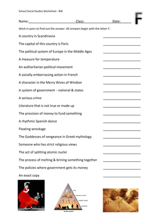 School Social Studies Worksheet - BW


Name:                                         Class:                         Date:
Work in pairs to find out the answer. All answers begin with the letter F.

A country in Scandinavia

The capital of this country is Paris

The political system of Europe in the Middle Ages

A measure for temperature

An authoritarian political movement

A socially embarrassing action in French

A character in the Merry Wives of Windsor

A system of government - national & states

A serious crime

Literature that is not true or made up

The provision of money to fund something

A rhythmic Spanish dance

Floating wreckage

The Goddesses of vengeance in Greek mythology

Someone who has strict religious views

The act of splitting atomic nuclei

The process of melting & brining something together

The policies where government gets its money

An exact copy
 