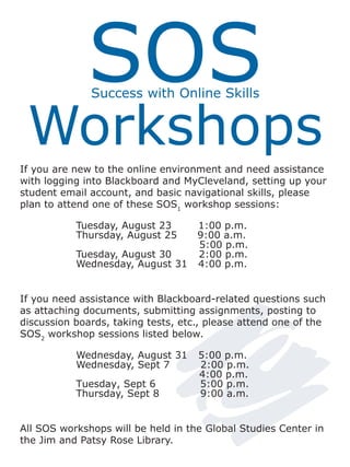 SOS
              Success with Online Skills


 Workshops
If you are new to the online environment and need assistance
with logging into Blackboard and MyCleveland, setting up your
student email account, and basic navigational skills, please
plan to attend one of these SOS1 workshop sessions:

           Tuesday, August 23       1:00 p.m.
           Thursday, August 25      9:00 a.m.
                                    5:00 p.m.
           Tuesday, August 30       2:00 p.m.
           Wednesday, August 31     4:00 p.m.


If you need assistance with Blackboard-related questions such
as attaching documents, submitting assignments, posting to
discussion boards, taking tests, etc., please attend one of the
SOS2 workshop sessions listed below.

           Wednesday, August 31     5:00 p.m.
           Wednesday, Sept 7        2:00 p.m.
                                    4:00 p.m.
           Tuesday, Sept 6          5:00 p.m.
           Thursday, Sept 8         9:00 a.m.


All SOS workshops will be held in the Global Studies Center in
the Jim and Patsy Rose Library.
 