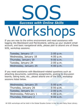 SOS
                  Success with Online Skills


  Workshops
If you are new to the online environment and need assistance with
logging into Blackboard and MyCleveland, setting up your student email
account, and basic navigational skills, please plan to attend one of these
SOS1 workshop sessions:

     Tuesday, January 17                                   2:00    p.m.
     Wednesday, January 18                                 4:00    p.m.
     Thursday, January 19                                  9:00    a.m.
     Tuesday, January 24                                   2:00    p.m.
     Wednesday, January 25                                 4:00    p.m.

If you need assistance with Blackboard-related questions such as
attaching documents, submitting assignments, posting to discussion
boards, taking tests, etc., please attend one of the SOS2 workshop
sessions listed below.

     Wednesday, January 25                                 5:00    p.m.
     Thursday, January 26                                  5:00    p.m.
     Tuesday, January 31                                   2:00    p.m.
     Wednesday, February 1                                 4:00    p.m.
     Thursday, February 2                                  9:00    a.m.

All SOS workshops will be held in the Global Studies Center in the Jim and Patsy Rose Library.
 