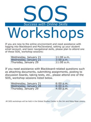 SOS
Workshops
Success with Online Skills
If you are new to the online environment and need assistance with
logging into Blackboard and MyCleveland, setting up your student
email account, and basic navigational skills, please plan to attend one
of these SOS1
workshop sessions:
Wednesday, January 21 11:00 a.m.
Wednesday, January 21 3:00 p.m.
Thursday, January 29 11:00 a.m.
If you need assistance with Blackboard-related questions such
as attaching documents, submitting assignments, posting to
discussion boards, taking tests, etc., please attend one of the
SOS2
workshop sessions listed below.
Wednesday, January 21 6:00 p.m.
Wednesday, January 28 6:00 p.m.
Thursday, January 29 4:00 p.m.
All SOS workshops will be held in the Global Studies Center in the Jim and Patsy Rose Library.
 
