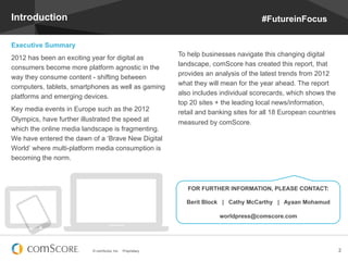© comScore, Inc. Proprietary. 2
Introduction
Executive Summary
2012 has been an exciting year for digital as
consumers become more platform agnostic in the
way they consume content - shifting between
computers, tablets, smartphones as well as gaming
platforms and emerging devices.
Key media events in Europe such as the 2012
Olympics, have further illustrated the speed at
which the online media landscape is fragmenting.
We have entered the dawn of a ‘Brave New Digital
World’ where multi-platform media consumption is
becoming the norm.
To help businesses navigate this changing digital
landscape, comScore has created this report, that
provides an analysis of the latest trends from 2012
what they will mean for the year ahead. The report
also includes individual scorecards, which shows the
top 20 sites + the leading local news/information,
retail and banking sites for all 18 European countries
measured by comScore.
FOR FURTHER INFORMATION, PLEASE CONTACT:
Berit Block | Cathy McCarthy | Ayaan Mohamud
worldpress@comscore.com
#FutureinFocus
 