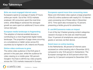 © comScore, Inc. Proprietary. 3
Key Takeaways
Europeans spend more time consuming news
News and information sites capture a large proportion
of the EU online audience with nearly 8 in 10 internet
users accessing one of these sites in December
2012. Time spent also increased by 10 percent,
presenting a fertile ground for advertisers.
E- and M-Commerce make an impact
3 out of the top 5 fastest growing content categories
viewed in Europe on the web are retail focused.
Over 14 percent of smartphone users purchased
goods or services via their device.
Dutch keen on online banking
In the Netherlands, 66 percent of internet users
accessed an online banking site in December 2012,
compared to only 18.8 percent in Switzerland. The
European average lies at 39.9 percent which has
grown by 3.2 percent compared to December 2011
Brits are most engaged internet users
Europeans spend an average of nearly 27 hours
online per month. Out of the 18 EU markets
analysed, UK consumers spent the most time
online, whilst Belgium achieved the strongest
growth as users spent an additional 2 hours online
versus last year.
European media landscape is fragmenting
The adoption of internet enabled devices is
contributing to a more fragmented digital media
landscape. The proportion of page views occurring
on a smartphone or tablet varies across EU
countries but is highest in UK, Ireland and Russia.
Online video continues to grow
The online video audience in the EU5 grew 5
percent in the past year, whilst the audience for
video viewing on a mobile grew 162 percent.
Google’s YouTube is still the top video property
across the 7 EU markets measured in Europe
 