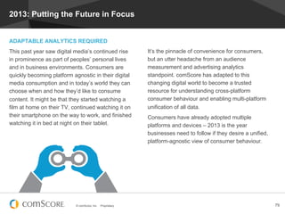© comScore, Inc. Proprietary. 79
2013: Putting the Future in Focus
ADAPTABLE ANALYTICS REQUIRED
This past year saw digital media’s continued rise
in prominence as part of peoples’ personal lives
and in business environments. Consumers are
quickly becoming platform agnostic in their digital
media consumption and in today’s world they can
choose when and how they’d like to consume
content. It might be that they started watching a
film at home on their TV, continued watching it on
their smartphone on the way to work, and finished
watching it in bed at night on their tablet.
It’s the pinnacle of convenience for consumers,
but an utter headache from an audience
measurement and advertising analytics
standpoint. comScore has adapted to this
changing digital world to become a trusted
resource for understanding cross-platform
consumer behaviour and enabling multi-platform
unification of all data.
Consumers have already adopted multiple
platforms and devices – 2013 is the year
businesses need to follow if they desire a unified,
platform-agnostic view of consumer behaviour.
 