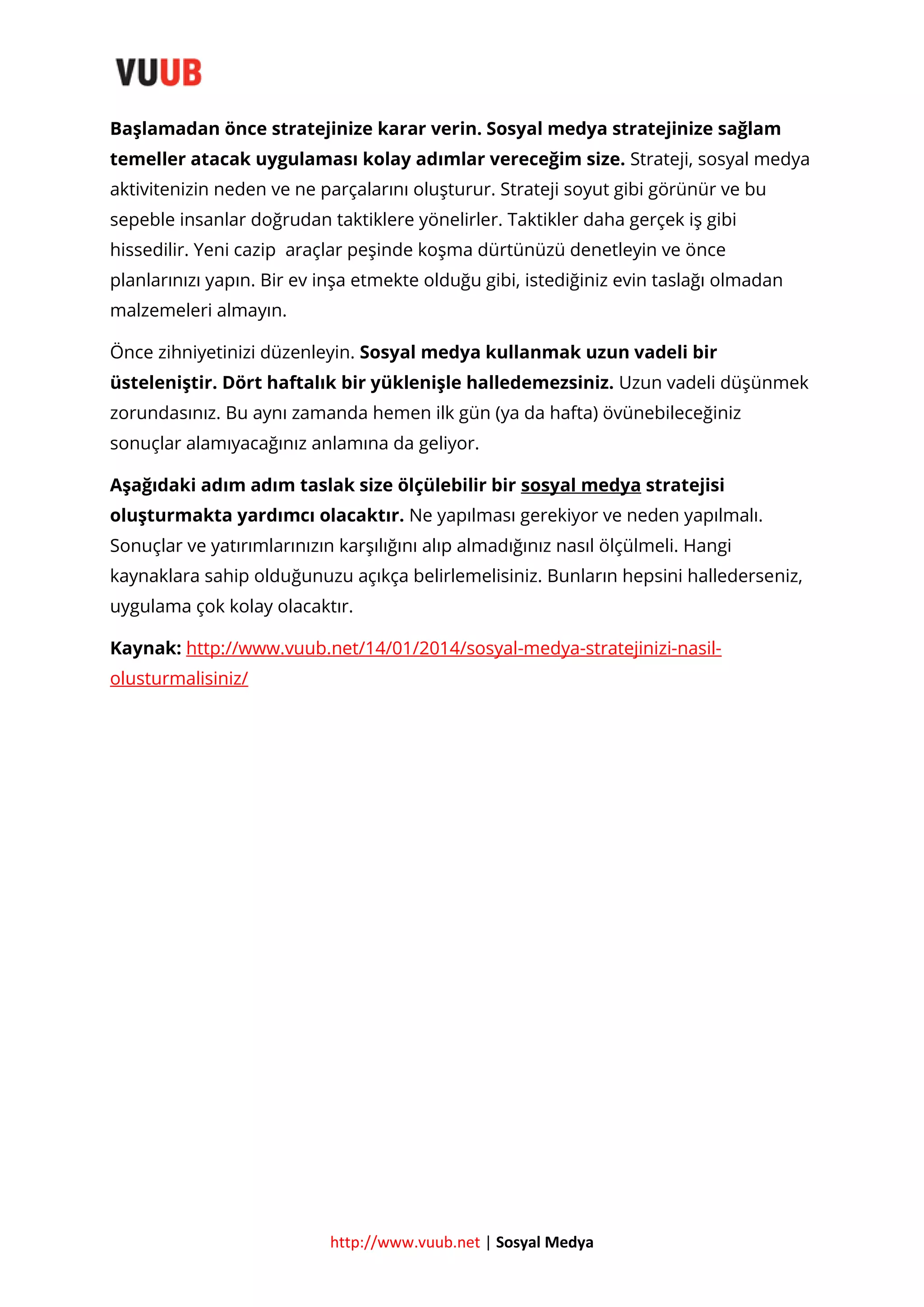 Başlamadan önce stratejinize karar verin. Sosyal medya stratejinize sağlam
temeller atacak uygulaması kolay adımlar vereceğim size. Strateji, sosyal medya
aktivitenizin neden ve ne parçalarını oluşturur. Strateji soyut gibi görünür ve bu
sepeble insanlar doğrudan taktiklere yönelirler. Taktikler daha gerçek iş gibi
hissedilir. Yeni cazip araçlar peşinde koşma dürtünüzü denetleyin ve önce
planlarınızı yapın. Bir ev inşa etmekte olduğu gibi, istediğiniz evin taslağı olmadan
malzemeleri almayın.
Önce zihniyetinizi düzenleyin. Sosyal medya kullanmak uzun vadeli bir
üsteleniştir. Dört haftalık bir yüklenişle halledemezsiniz. Uzun vadeli düşünmek
zorundasınız. Bu aynı zamanda hemen ilk gün (ya da hafta) övünebileceğiniz
sonuçlar alamıyacağınız anlamına da geliyor.
Aşağıdaki adım adım taslak size ölçülebilir bir sosyal medya stratejisi
oluşturmakta yardımcı olacaktır. Ne yapılması gerekiyor ve neden yapılmalı.
Sonuçlar ve yatırımlarınızın karşılığını alıp almadığınız nasıl ölçülmeli. Hangi
kaynaklara sahip olduğunuzu açıkça belirlemelisiniz. Bunların hepsini hallederseniz,
uygulama çok kolay olacaktır.
Kaynak: http://www.vuub.net/14/01/2014/sosyal-medya-stratejinizi-nasilolusturmalisiniz/

http://www.vuub.net | Sosyal Medya

 