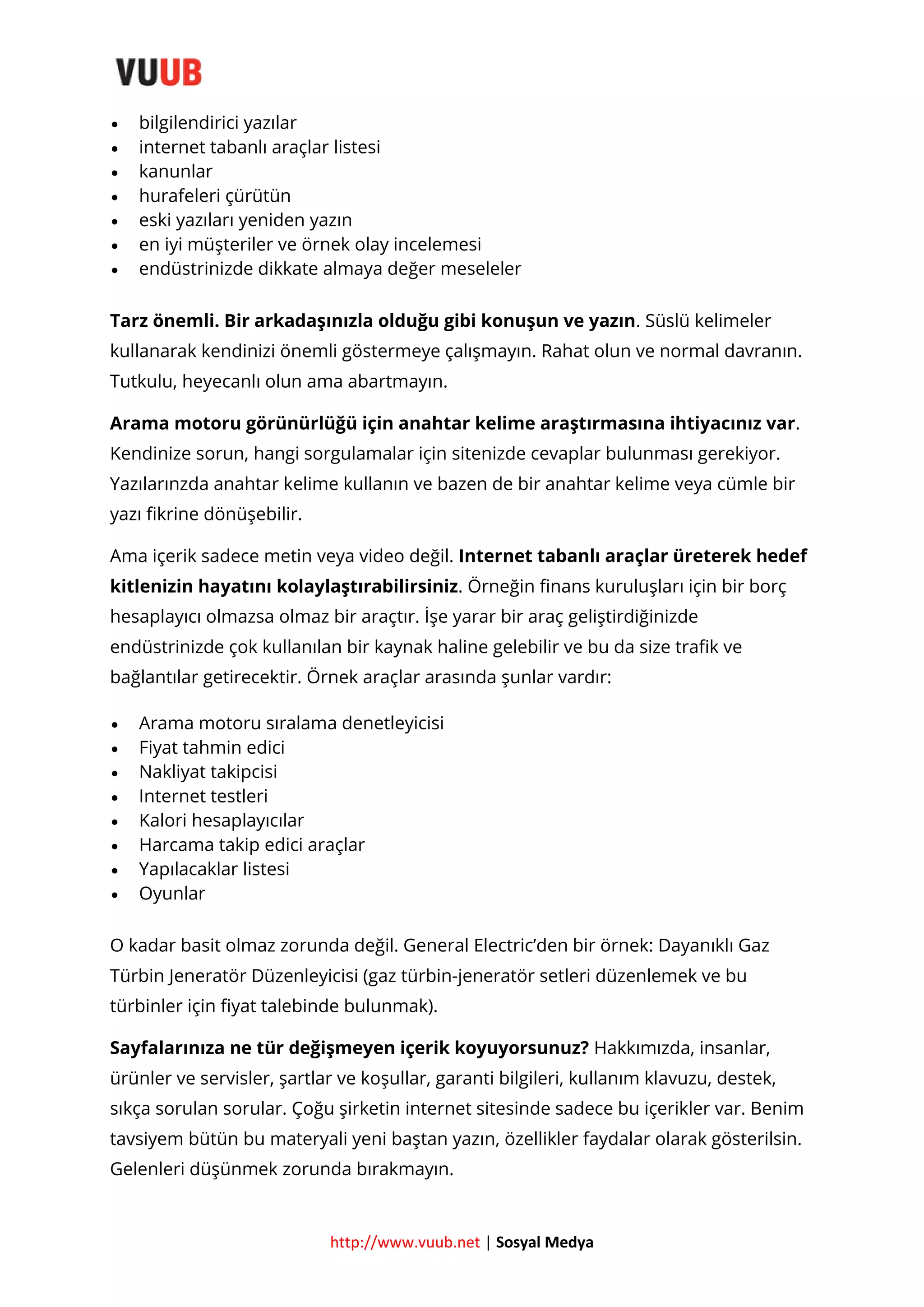 







bilgilendirici yazılar
internet tabanlı araçlar listesi
kanunlar
hurafeleri çürütün
eski yazıları yeniden yazın
en iyi müşteriler ve örnek olay incelemesi
endüstrinizde dikkate almaya değer meseleler

Tarz önemli. Bir arkadaşınızla olduğu gibi konuşun ve yazın. Süslü kelimeler
kullanarak kendinizi önemli göstermeye çalışmayın. Rahat olun ve normal davranın.
Tutkulu, heyecanlı olun ama abartmayın.
Arama motoru görünürlüğü için anahtar kelime araştırmasına ihtiyacınız var.
Kendinize sorun, hangi sorgulamalar için sitenizde cevaplar bulunması gerekiyor.
Yazılarınzda anahtar kelime kullanın ve bazen de bir anahtar kelime veya cümle bir
yazı fikrine dönüşebilir.
Ama içerik sadece metin veya video değil. Internet tabanlı araçlar üreterek hedef
kitlenizin hayatını kolaylaştırabilirsiniz. Örneğin finans kuruluşları için bir borç
hesaplayıcı olmazsa olmaz bir araçtır. İşe yarar bir araç geliştirdiğinizde
endüstrinizde çok kullanılan bir kaynak haline gelebilir ve bu da size trafik ve
bağlantılar getirecektir. Örnek araçlar arasında şunlar vardır:









Arama motoru sıralama denetleyicisi
Fiyat tahmin edici
Nakliyat takipcisi
Internet testleri
Kalori hesaplayıcılar
Harcama takip edici araçlar
Yapılacaklar listesi
Oyunlar

O kadar basit olmaz zorunda değil. General Electric’den bir örnek: Dayanıklı Gaz
Türbin Jeneratör Düzenleyicisi (gaz türbin-jeneratör setleri düzenlemek ve bu
türbinler için fiyat talebinde bulunmak).
Sayfalarınıza ne tür değişmeyen içerik koyuyorsunuz? Hakkımızda, insanlar,
ürünler ve servisler, şartlar ve koşullar, garanti bilgileri, kullanım klavuzu, destek,
sıkça sorulan sorular. Çoğu şirketin internet sitesinde sadece bu içerikler var. Benim
tavsiyem bütün bu materyali yeni baştan yazın, özellikler faydalar olarak gösterilsin.
Gelenleri düşünmek zorunda bırakmayın.

http://www.vuub.net | Sosyal Medya

 