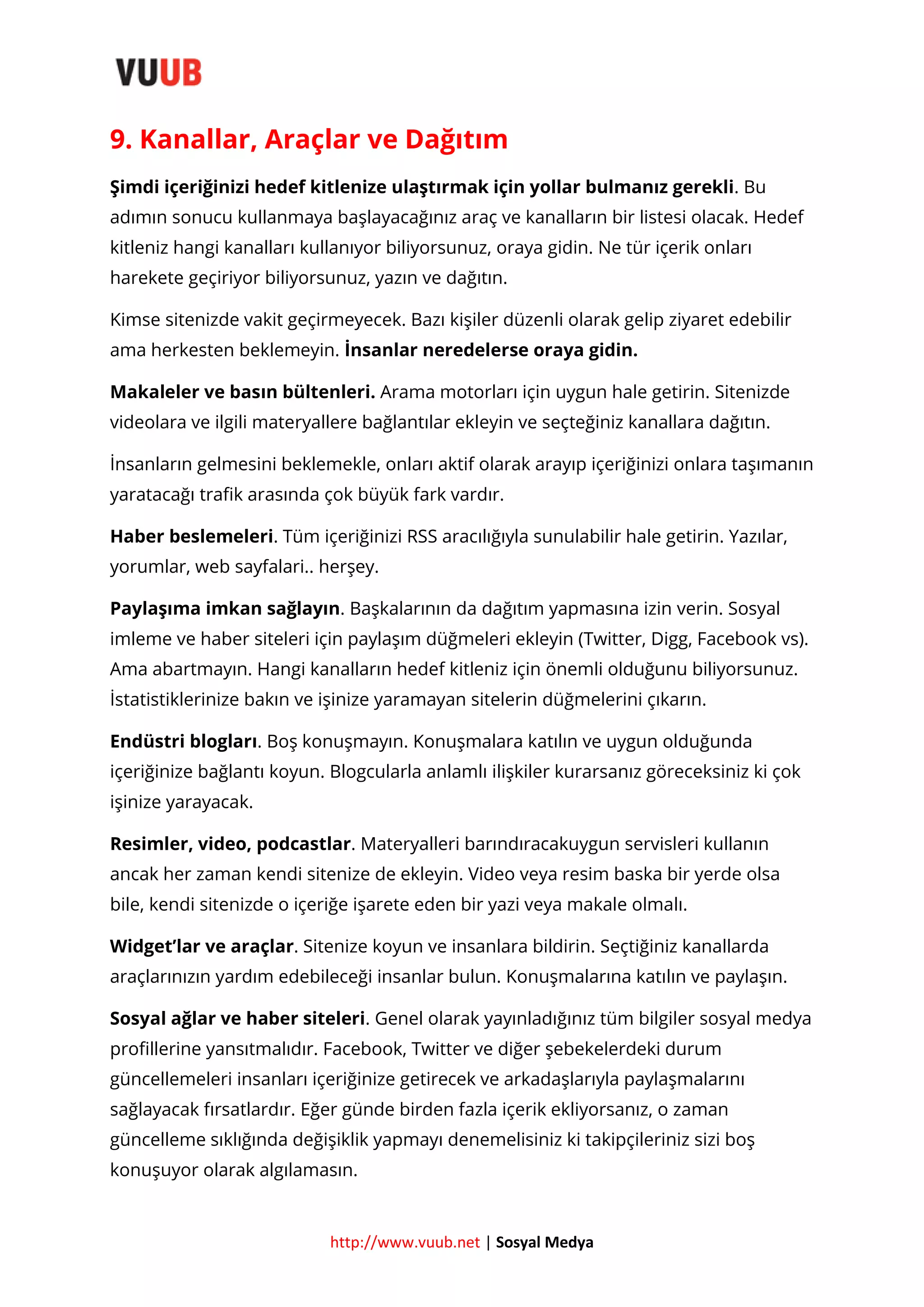 9. Kanallar, Araçlar ve Dağıtım
Şimdi içeriğinizi hedef kitlenize ulaştırmak için yollar bulmanız gerekli. Bu
adımın sonucu kullanmaya başlayacağınız araç ve kanalların bir listesi olacak. Hedef
kitleniz hangi kanalları kullanıyor biliyorsunuz, oraya gidin. Ne tür içerik onları
harekete geçiriyor biliyorsunuz, yazın ve dağıtın.
Kimse sitenizde vakit geçirmeyecek. Bazı kişiler düzenli olarak gelip ziyaret edebilir
ama herkesten beklemeyin. İnsanlar neredelerse oraya gidin.
Makaleler ve basın bültenleri. Arama motorları için uygun hale getirin. Sitenizde
videolara ve ilgili materyallere bağlantılar ekleyin ve seçteğiniz kanallara dağıtın.
İnsanların gelmesini beklemekle, onları aktif olarak arayıp içeriğinizi onlara taşımanın
yaratacağı trafik arasında çok büyük fark vardır.
Haber beslemeleri. Tüm içeriğinizi RSS aracılığıyla sunulabilir hale getirin. Yazılar,
yorumlar, web sayfalari.. herşey.
Paylaşıma imkan sağlayın. Başkalarının da dağıtım yapmasına izin verin. Sosyal
imleme ve haber siteleri için paylaşım düğmeleri ekleyin (Twitter, Digg, Facebook vs).
Ama abartmayın. Hangi kanalların hedef kitleniz için önemli olduğunu biliyorsunuz.
İstatistiklerinize bakın ve işinize yaramayan sitelerin düğmelerini çıkarın.
Endüstri blogları. Boş konuşmayın. Konuşmalara katılın ve uygun olduğunda
içeriğinize bağlantı koyun. Blogcularla anlamlı ilişkiler kurarsanız göreceksiniz ki çok
işinize yarayacak.
Resimler, video, podcastlar. Materyalleri barındıracakuygun servisleri kullanın
ancak her zaman kendi sitenize de ekleyin. Video veya resim baska bir yerde olsa
bile, kendi sitenizde o içeriğe işarete eden bir yazi veya makale olmalı.
Widget’lar ve araçlar. Sitenize koyun ve insanlara bildirin. Seçtiğiniz kanallarda
araçlarınızın yardım edebileceği insanlar bulun. Konuşmalarına katılın ve paylaşın.
Sosyal ağlar ve haber siteleri. Genel olarak yayınladığınız tüm bilgiler sosyal medya
profillerine yansıtmalıdır. Facebook, Twitter ve diğer şebekelerdeki durum
güncellemeleri insanları içeriğinize getirecek ve arkadaşlarıyla paylaşmalarını
sağlayacak fırsatlardır. Eğer günde birden fazla içerik ekliyorsanız, o zaman
güncelleme sıklığında değişiklik yapmayı denemelisiniz ki takipçileriniz sizi boş
konuşuyor olarak algılamasın.

http://www.vuub.net | Sosyal Medya

 