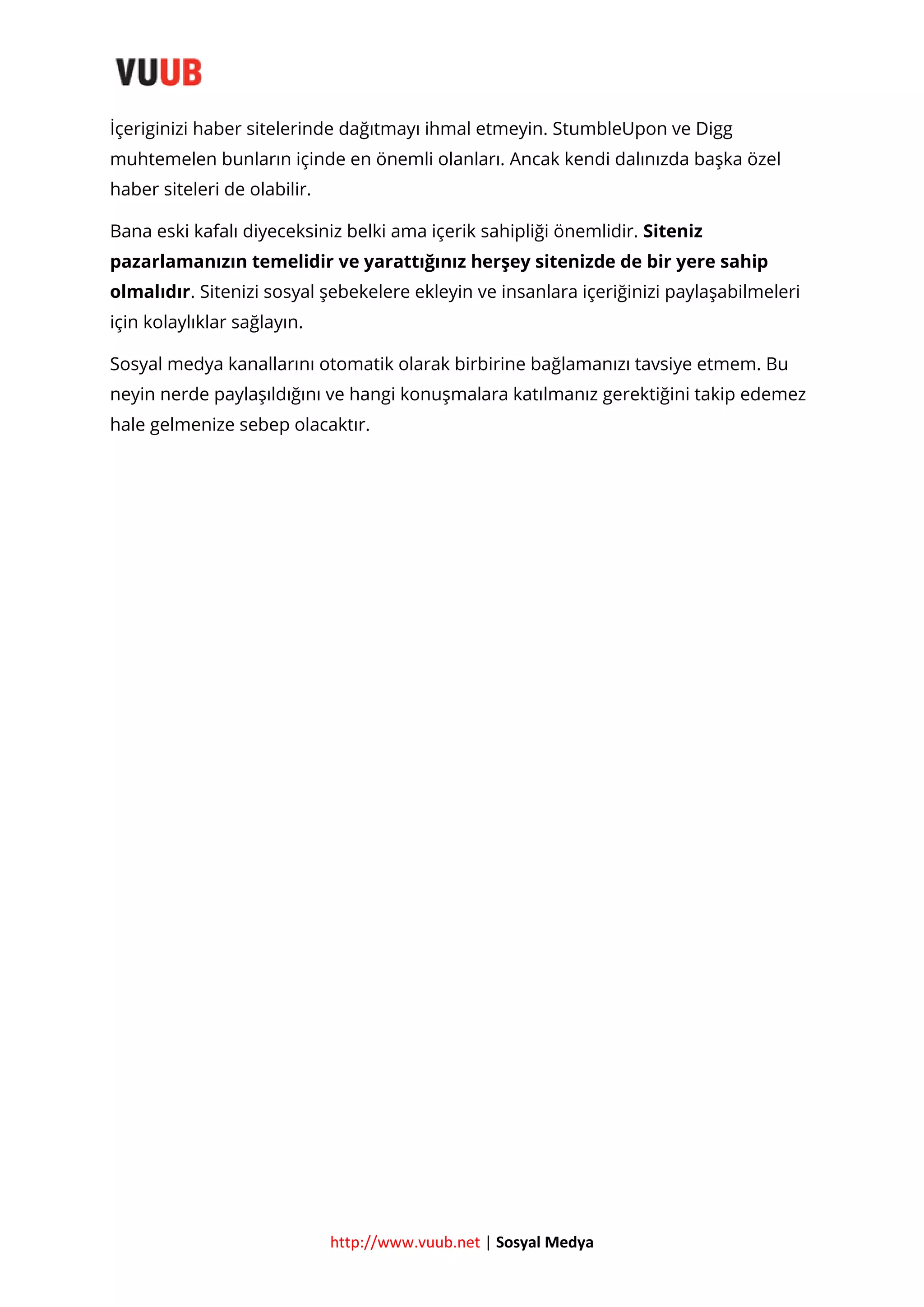 İçeriginizi haber sitelerinde dağıtmayı ihmal etmeyin. StumbleUpon ve Digg
muhtemelen bunların içinde en önemli olanları. Ancak kendi dalınızda başka özel
haber siteleri de olabilir.
Bana eski kafalı diyeceksiniz belki ama içerik sahipliği önemlidir. Siteniz
pazarlamanızın temelidir ve yarattığınız herşey sitenizde de bir yere sahip
olmalıdır. Sitenizi sosyal şebekelere ekleyin ve insanlara içeriğinizi paylaşabilmeleri
için kolaylıklar sağlayın.
Sosyal medya kanallarını otomatik olarak birbirine bağlamanızı tavsiye etmem. Bu
neyin nerde paylaşıldığını ve hangi konuşmalara katılmanız gerektiğini takip edemez
hale gelmenize sebep olacaktır.

http://www.vuub.net | Sosyal Medya

 
