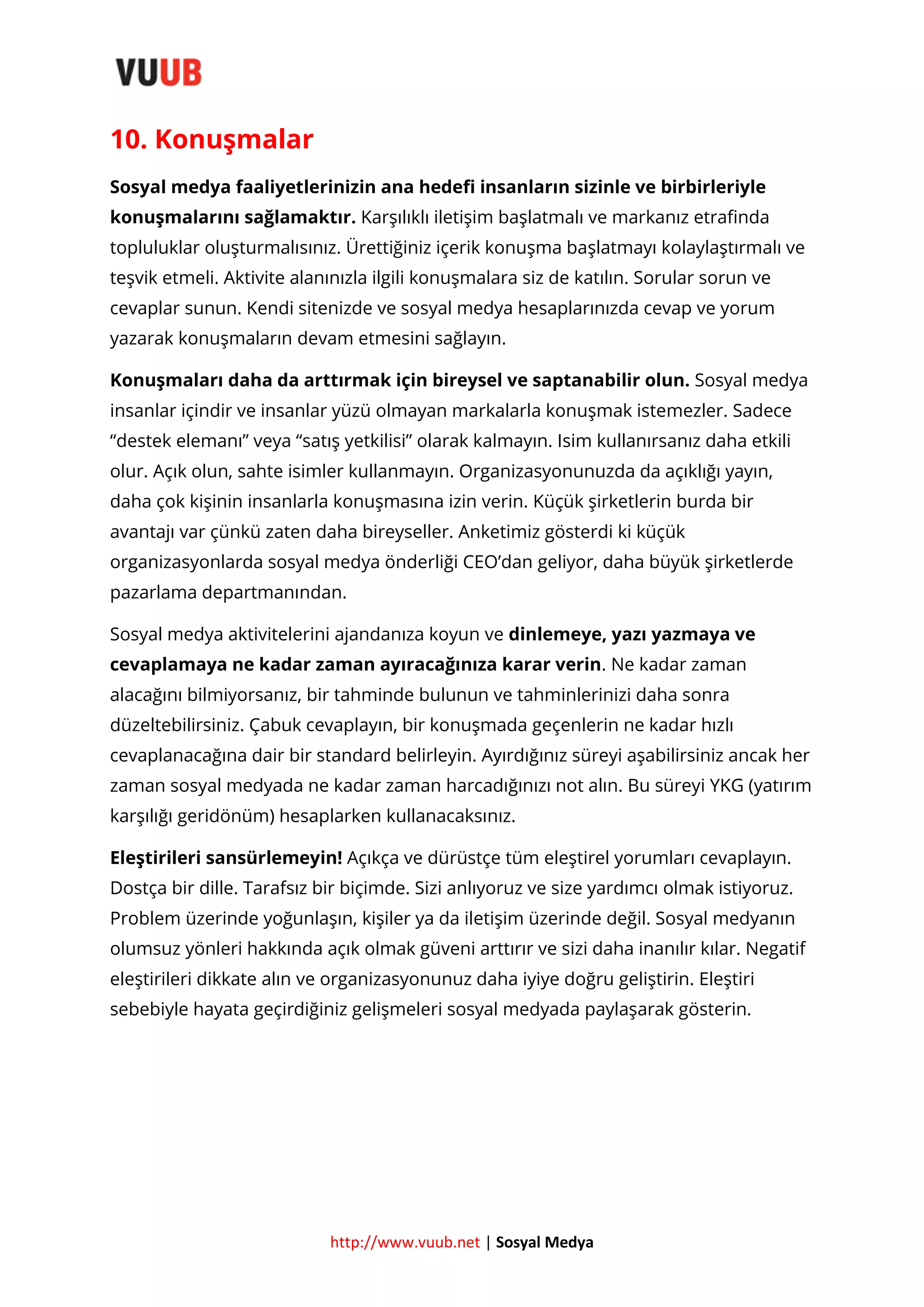 10. Konuşmalar
Sosyal medya faaliyetlerinizin ana hedefi insanların sizinle ve birbirleriyle
konuşmalarını sağlamaktır. Karşılıklı iletişim başlatmalı ve markanız etrafinda
topluluklar oluşturmalısınız. Ürettiğiniz içerik konuşma başlatmayı kolaylaştırmalı ve
teşvik etmeli. Aktivite alanınızla ilgili konuşmalara siz de katılın. Sorular sorun ve
cevaplar sunun. Kendi sitenizde ve sosyal medya hesaplarınızda cevap ve yorum
yazarak konuşmaların devam etmesini sağlayın.
Konuşmaları daha da arttırmak için bireysel ve saptanabilir olun. Sosyal medya
insanlar içindir ve insanlar yüzü olmayan markalarla konuşmak istemezler. Sadece
“destek elemanı” veya “satış yetkilisi” olarak kalmayın. Isim kullanırsanız daha etkili
olur. Açık olun, sahte isimler kullanmayın. Organizasyonunuzda da açıklığı yayın,
daha çok kişinin insanlarla konuşmasına izin verin. Küçük şirketlerin burda bir
avantajı var çünkü zaten daha bireyseller. Anketimiz gösterdi ki küçük
organizasyonlarda sosyal medya önderliği CEO’dan geliyor, daha büyük şirketlerde
pazarlama departmanından.
Sosyal medya aktivitelerini ajandanıza koyun ve dinlemeye, yazı yazmaya ve
cevaplamaya ne kadar zaman ayıracağınıza karar verin. Ne kadar zaman
alacağını bilmiyorsanız, bir tahminde bulunun ve tahminlerinizi daha sonra
düzeltebilirsiniz. Çabuk cevaplayın, bir konuşmada geçenlerin ne kadar hızlı
cevaplanacağına dair bir standard belirleyin. Ayırdığınız süreyi aşabilirsiniz ancak her
zaman sosyal medyada ne kadar zaman harcadığınızı not alın. Bu süreyi YKG (yatırım
karşılığı geridönüm) hesaplarken kullanacaksınız.
Eleştirileri sansürlemeyin! Açıkça ve dürüstçe tüm eleştirel yorumları cevaplayın.
Dostça bir dille. Tarafsız bir biçimde. Sizi anlıyoruz ve size yardımcı olmak istiyoruz.
Problem üzerinde yoğunlaşın, kişiler ya da iletişim üzerinde değil. Sosyal medyanın
olumsuz yönleri hakkında açık olmak güveni arttırır ve sizi daha inanılır kılar. Negatif
eleştirileri dikkate alın ve organizasyonunuz daha iyiye doğru geliştirin. Eleştiri
sebebiyle hayata geçirdiğiniz gelişmeleri sosyal medyada paylaşarak gösterin.

http://www.vuub.net | Sosyal Medya

 