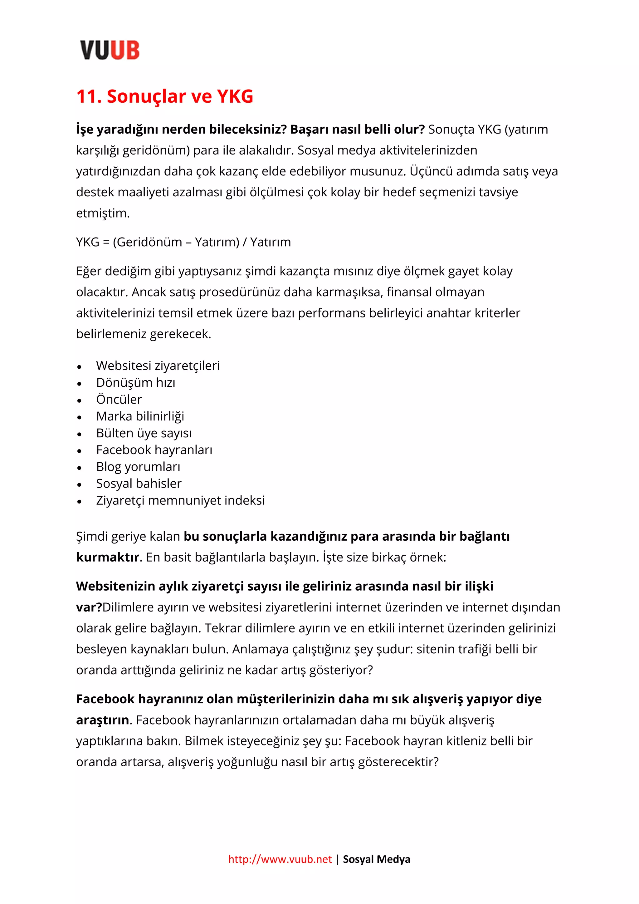 11. Sonuçlar ve YKG
İşe yaradığını nerden bileceksiniz? Başarı nasıl belli olur? Sonuçta YKG (yatırım
karşılığı geridönüm) para ile alakalıdır. Sosyal medya aktivitelerinizden
yatırdığınızdan daha çok kazanç elde edebiliyor musunuz. Üçüncü adımda satış veya
destek maaliyeti azalması gibi ölçülmesi çok kolay bir hedef seçmenizi tavsiye
etmiştim.
YKG = (Geridönüm – Yatırım) / Yatırım
Eğer dediğim gibi yaptıysanız şimdi kazançta mısınız diye ölçmek gayet kolay
olacaktır. Ancak satış prosedürünüz daha karmaşıksa, finansal olmayan
aktivitelerinizi temsil etmek üzere bazı performans belirleyici anahtar kriterler
belirlemeniz gerekecek.










Websitesi ziyaretçileri
Dönüşüm hızı
Öncüler
Marka bilinirliği
Bülten üye sayısı
Facebook hayranları
Blog yorumları
Sosyal bahisler
Ziyaretçi memnuniyet indeksi

Şimdi geriye kalan bu sonuçlarla kazandığınız para arasında bir bağlantı
kurmaktır. En basit bağlantılarla başlayın. İşte size birkaç örnek:
Websitenizin aylık ziyaretçi sayısı ile geliriniz arasında nasıl bir ilişki
var?Dilimlere ayırın ve websitesi ziyaretlerini internet üzerinden ve internet dışından
olarak gelire bağlayın. Tekrar dilimlere ayırın ve en etkili internet üzerinden gelirinizi
besleyen kaynakları bulun. Anlamaya çalıştığınız şey şudur: sitenin trafiği belli bir
oranda arttığında geliriniz ne kadar artış gösteriyor?
Facebook hayranınız olan müşterilerinizin daha mı sık alışveriş yapıyor diye
araştırın. Facebook hayranlarınızın ortalamadan daha mı büyük alışveriş
yaptıklarına bakın. Bilmek isteyeceğiniz şey şu: Facebook hayran kitleniz belli bir
oranda artarsa, alışveriş yoğunluğu nasıl bir artış gösterecektir?

http://www.vuub.net | Sosyal Medya

 