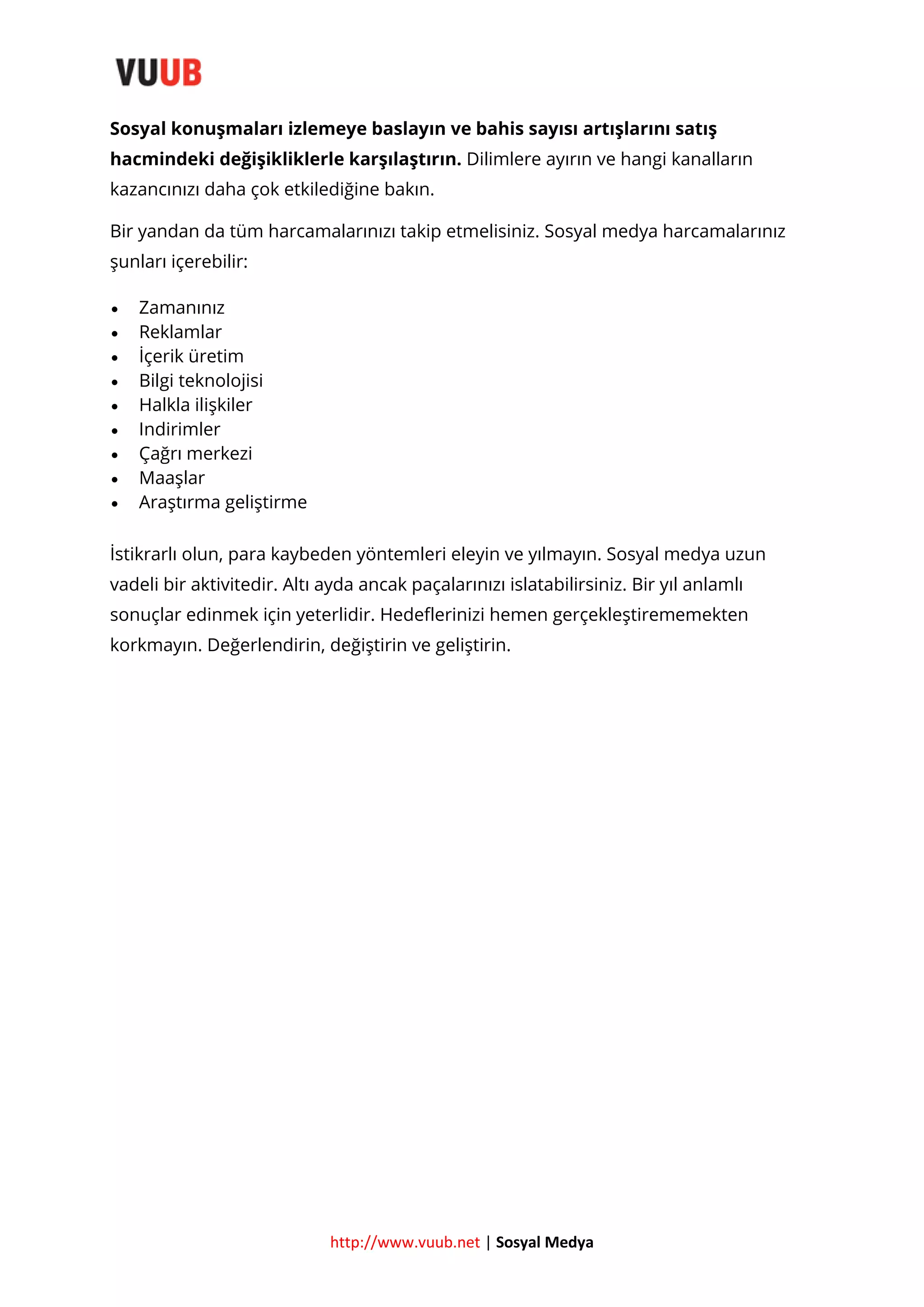 Sosyal konuşmaları izlemeye baslayın ve bahis sayısı artışlarını satış
hacmindeki değişikliklerle karşılaştırın. Dilimlere ayırın ve hangi kanalların
kazancınızı daha çok etkilediğine bakın.
Bir yandan da tüm harcamalarınızı takip etmelisiniz. Sosyal medya harcamalarınız
şunları içerebilir:










Zamanınız
Reklamlar
İçerik üretim
Bilgi teknolojisi
Halkla ilişkiler
Indirimler
Çağrı merkezi
Maaşlar
Araştırma geliştirme

İstikrarlı olun, para kaybeden yöntemleri eleyin ve yılmayın. Sosyal medya uzun
vadeli bir aktivitedir. Altı ayda ancak paçalarınızı islatabilirsiniz. Bir yıl anlamlı
sonuçlar edinmek için yeterlidir. Hedeflerinizi hemen gerçekleştirememekten
korkmayın. Değerlendirin, değiştirin ve geliştirin.

http://www.vuub.net | Sosyal Medya

 